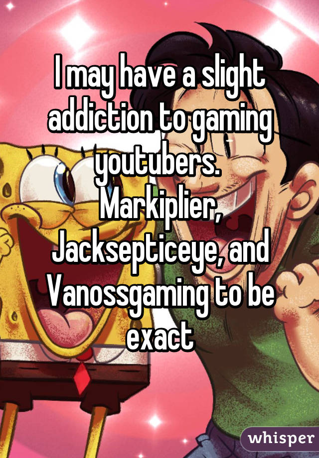 I may have a slight addiction to gaming youtubers. 
Markiplier, Jacksepticeye, and Vanossgaming to be exact
