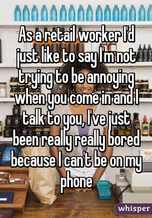 As a retail worker I'd just like to say I'm not trying to be annoying when you come in and I talk to you, I've just been really really bored because I can't be on my phone