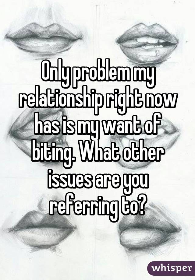 Only problem my relationship right now has is my want of biting. What other issues are you referring to?