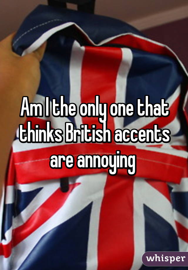 Am I the only one that thinks British accents are annoying 