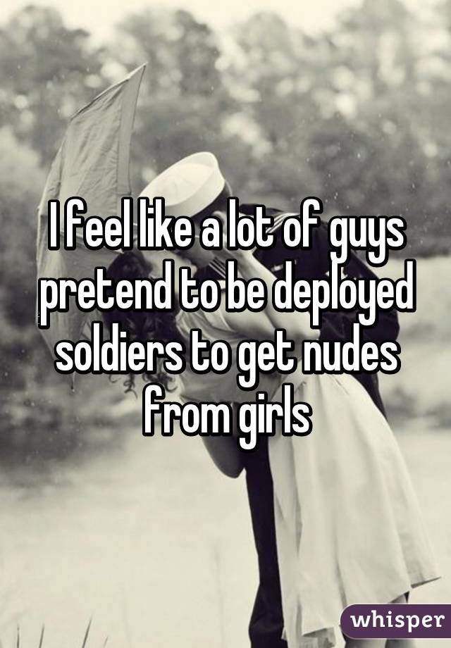 I feel like a lot of guys pretend to be deployed soldiers to get nudes from girls