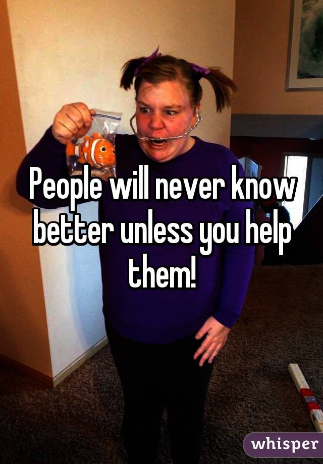 People will never know better unless you help them!