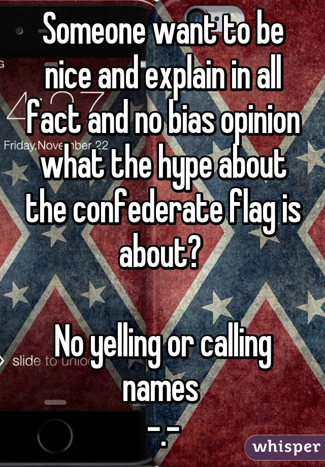 Someone want to be nice and explain in all fact and no bias opinion what the hype about the confederate flag is about? 

No yelling or calling names 
-.-