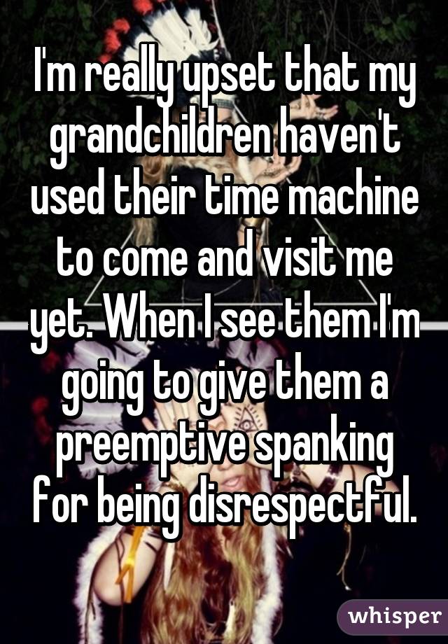 I'm really upset that my grandchildren haven't used their time machine to come and visit me yet. When I see them I'm going to give them a preemptive spanking for being disrespectful. 