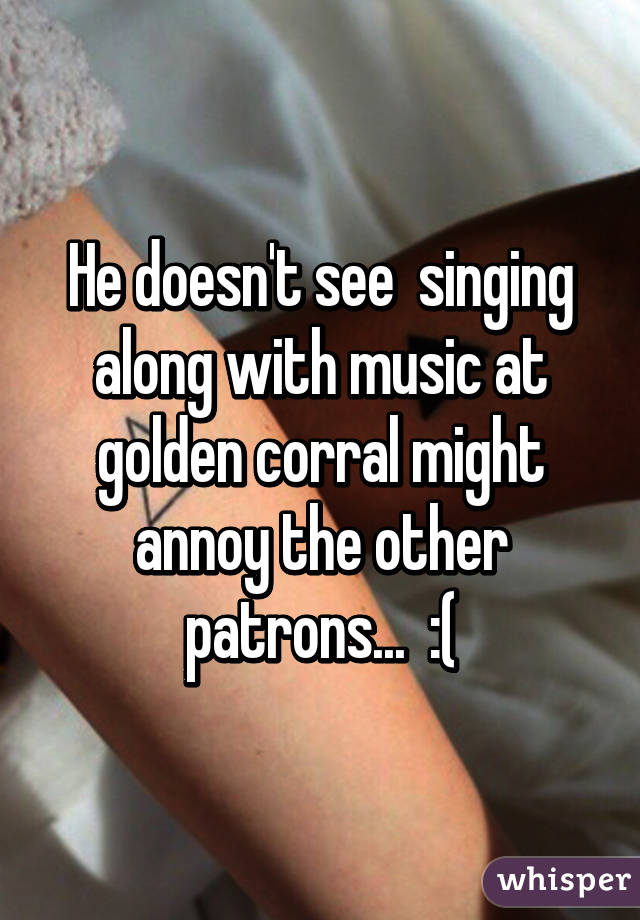 He doesn't see  singing along with music at golden corral might annoy the other patrons...  :(