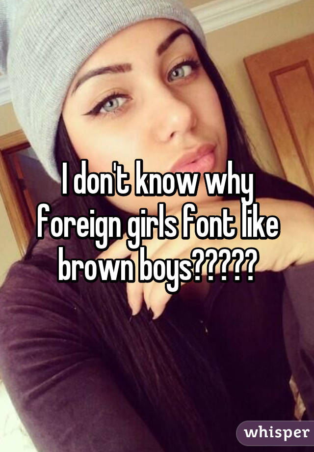 I don't know why foreign girls font like brown boys?????