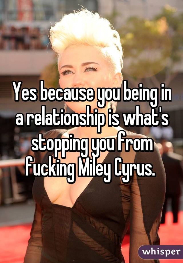 Yes because you being in a relationship is what's stopping you from fucking Miley Cyrus. 