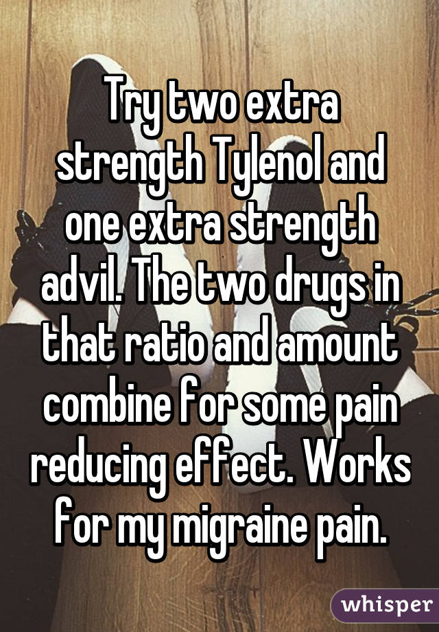 Try two extra strength Tylenol and one extra strength advil. The two drugs in that ratio and amount combine for some pain reducing effect. Works for my migraine pain.