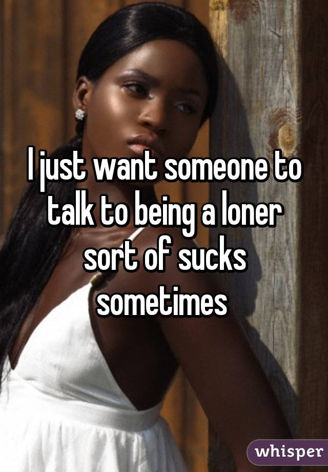 I just want someone to talk to being a loner sort of sucks sometimes 