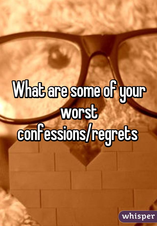 What are some of your worst confessions/regrets 