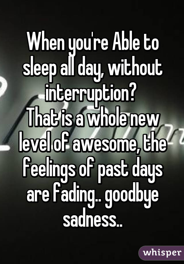 When you're Able to sleep all day, without interruption? 
That is a whole new level of awesome, the feelings of past days are fading.. goodbye sadness..