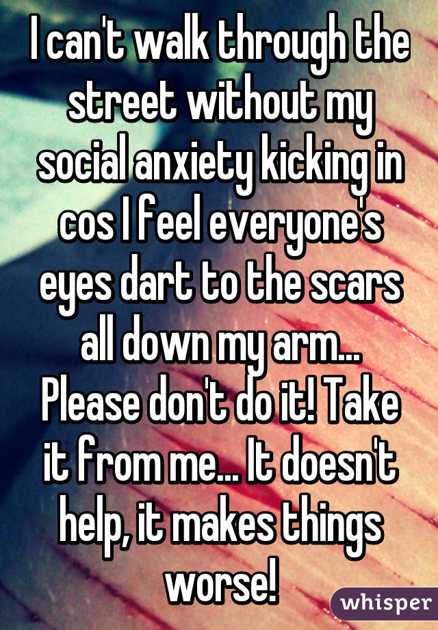 I can't walk through the street without my social anxiety kicking in cos I feel everyone's eyes dart to the scars all down my arm... Please don't do it! Take it from me... It doesn't help, it makes things worse!