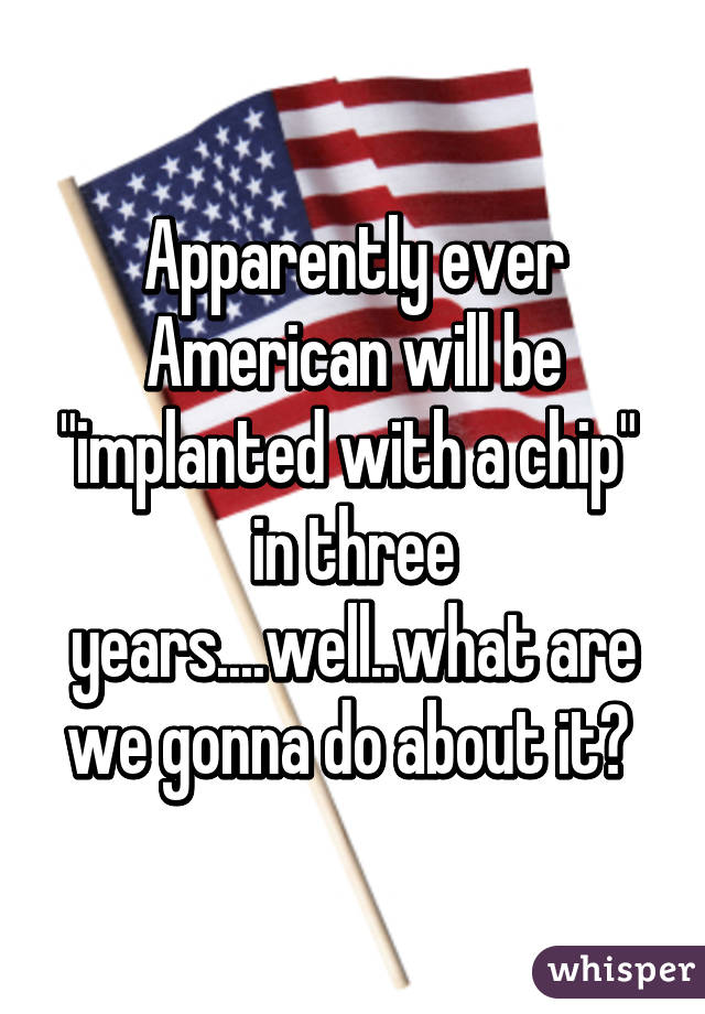 Apparently ever American will be "implanted with a chip"  in three years....well..what are we gonna do about it? 