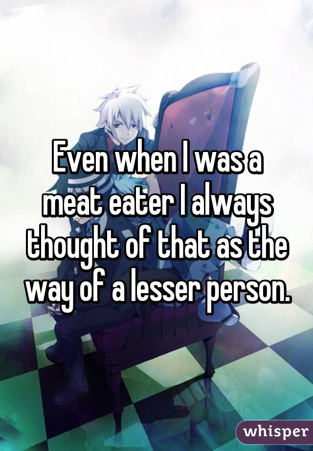 Even when I was a meat eater I always thought of that as the way of a lesser person.