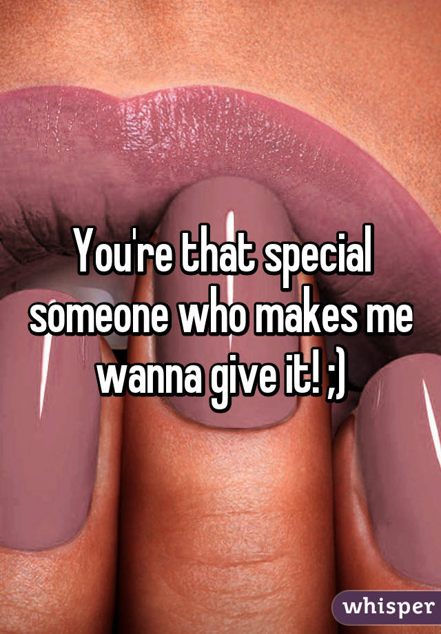 You're that special someone who makes me wanna give it! ;)