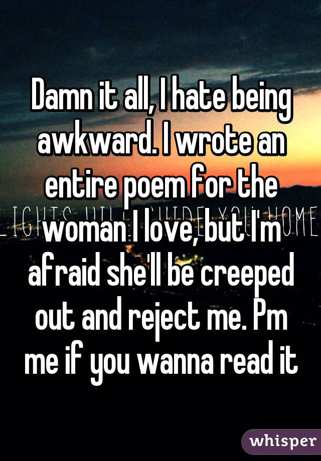 Damn it all, I hate being awkward. I wrote an entire poem for the woman I love, but I'm afraid she'll be creeped out and reject me. Pm me if you wanna read it