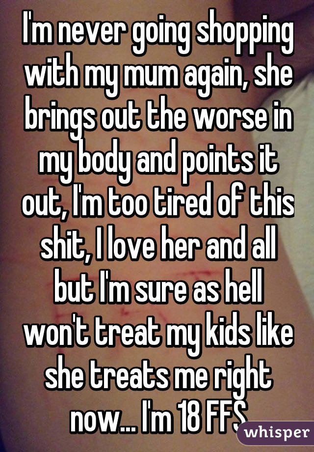 I'm never going shopping with my mum again, she brings out the worse in my body and points it out, I'm too tired of this shit, I love her and all but I'm sure as hell won't treat my kids like she treats me right now... I'm 18 FFS