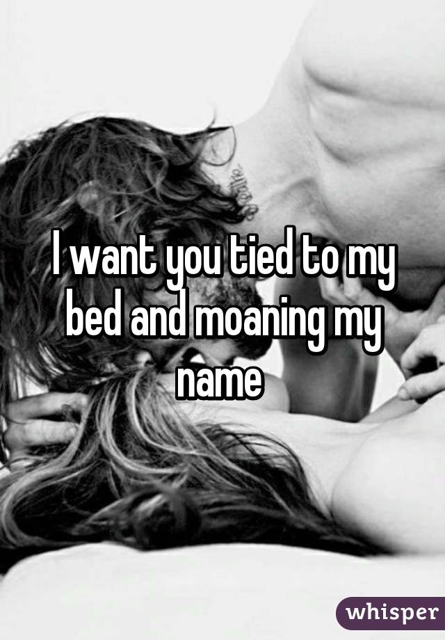 I want you tied to my bed and moaning my name 