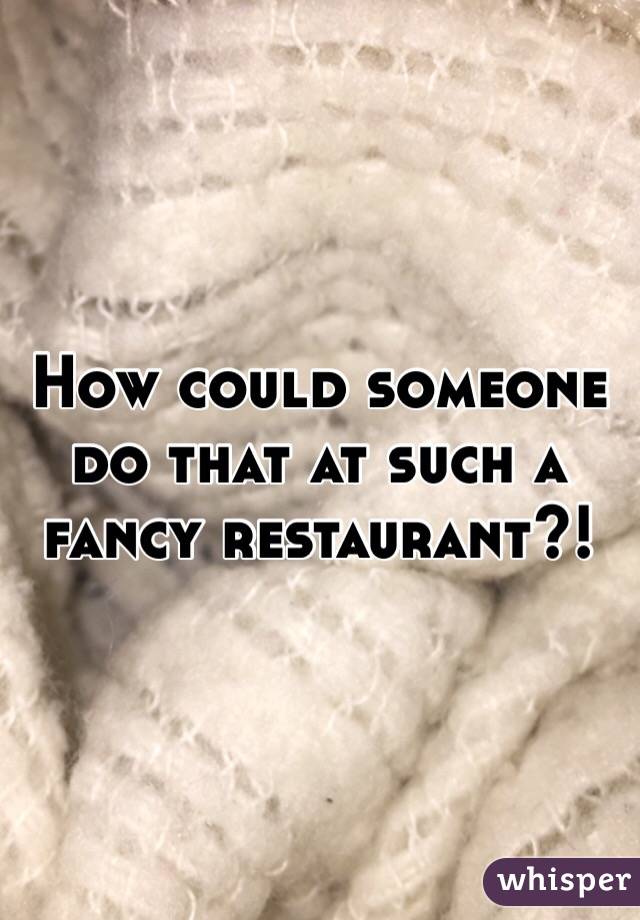 How could someone do that at such a fancy restaurant?!