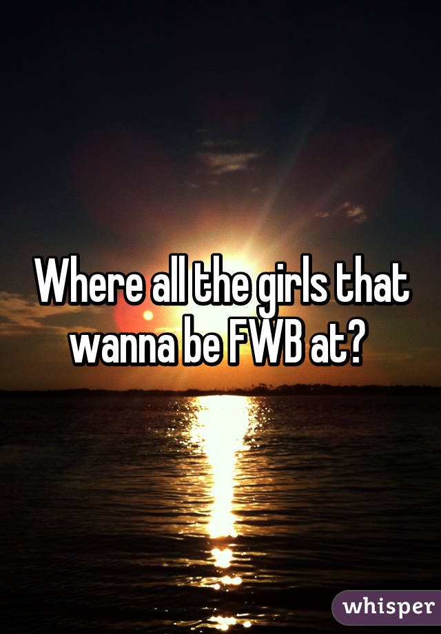 Where all the girls that wanna be FWB at? 