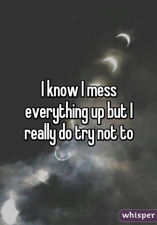 I know I mess everything up but I really do try not to