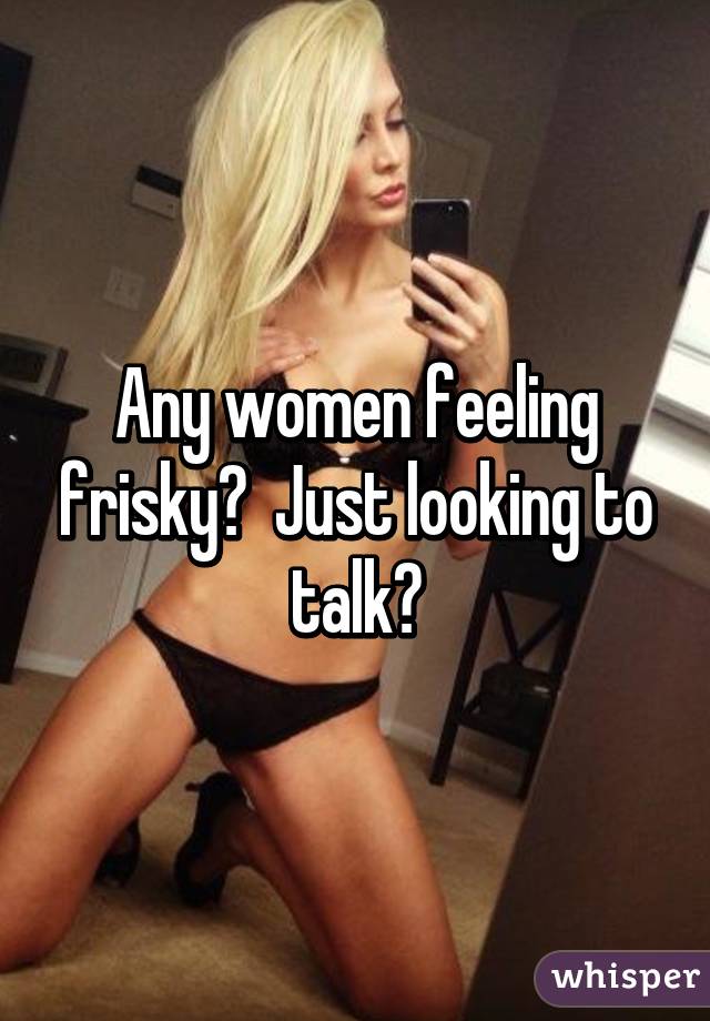 Any women feeling frisky?  Just looking to talk?