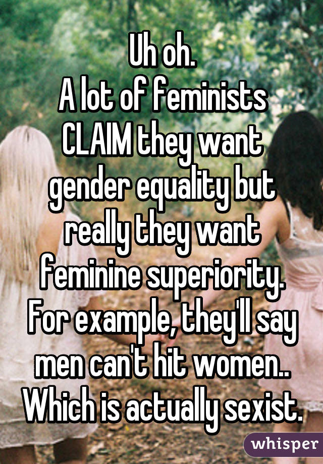 Uh oh.
A lot of feminists CLAIM they want gender equality but really they want feminine superiority.
For example, they'll say men can't hit women.. Which is actually sexist.