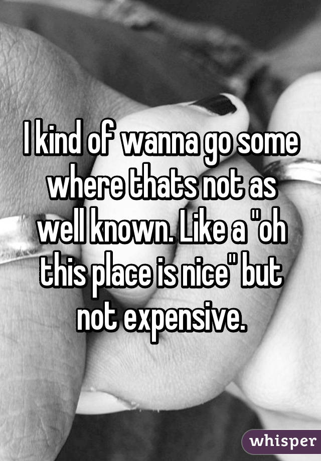 I kind of wanna go some where thats not as well known. Like a "oh this place is nice" but not expensive.