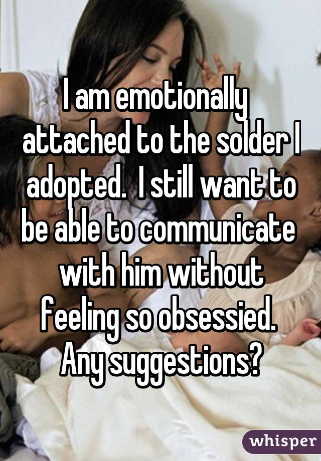 I am emotionally   attached to the solder I adopted.  I still want to be able to communicate  with him without feeling so obsessied.  Any suggestions?