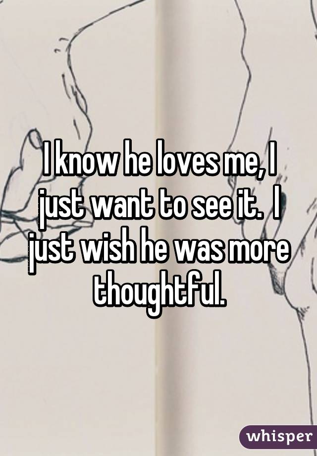 I know he loves me, I just want to see it.  I just wish he was more thoughtful.