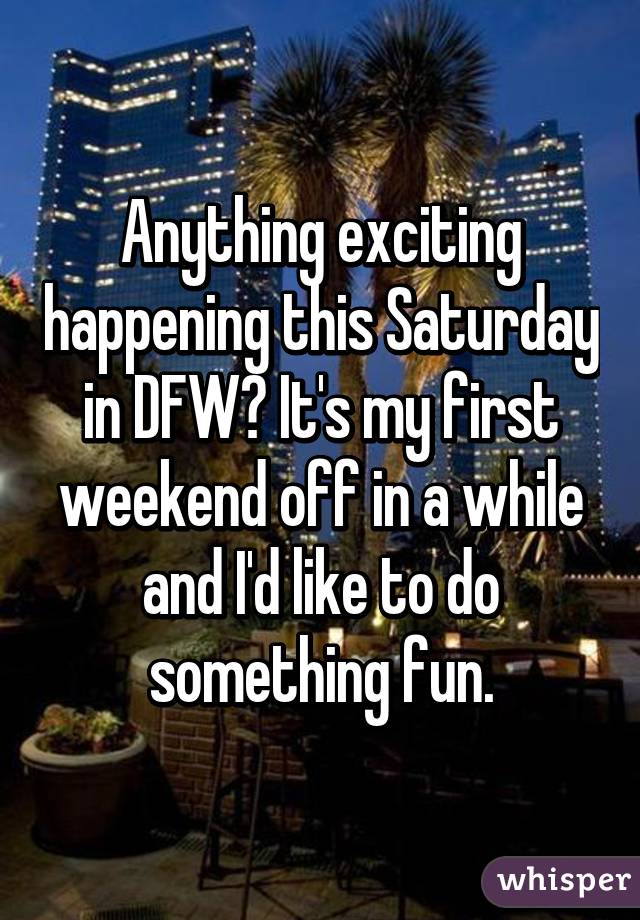 Anything exciting happening this Saturday in DFW? It's my first weekend off in a while and I'd like to do something fun.