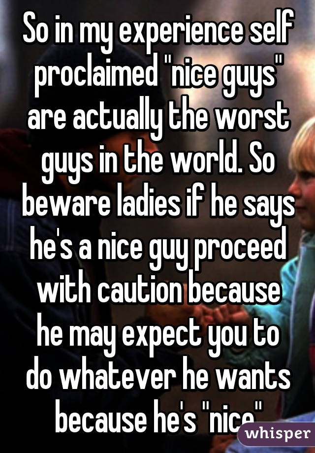 So in my experience self proclaimed "nice guys" are actually the worst guys in the world. So beware ladies if he says he's a nice guy proceed with caution because he may expect you to do whatever he wants because he's "nice"