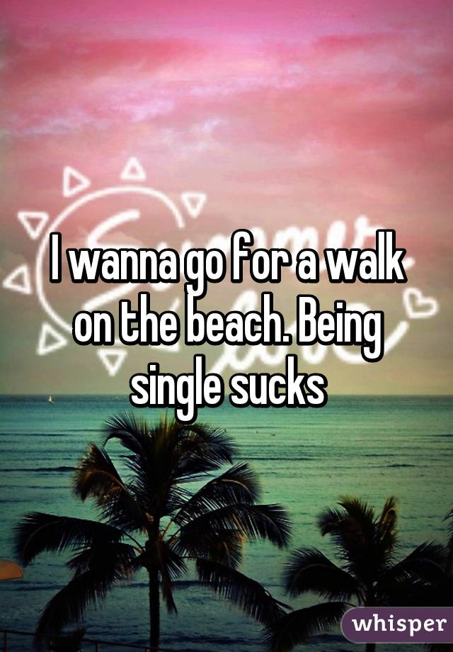 I wanna go for a walk on the beach. Being single sucks