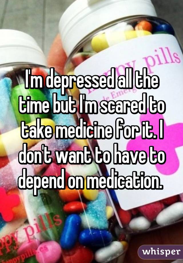 I'm depressed all the time but I'm scared to take medicine for it. I don't want to have to depend on medication. 