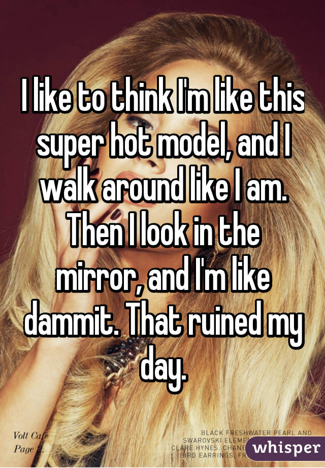 I like to think I'm like this super hot model, and I walk around like I am. Then I look in the mirror, and I'm like dammit. That ruined my day.