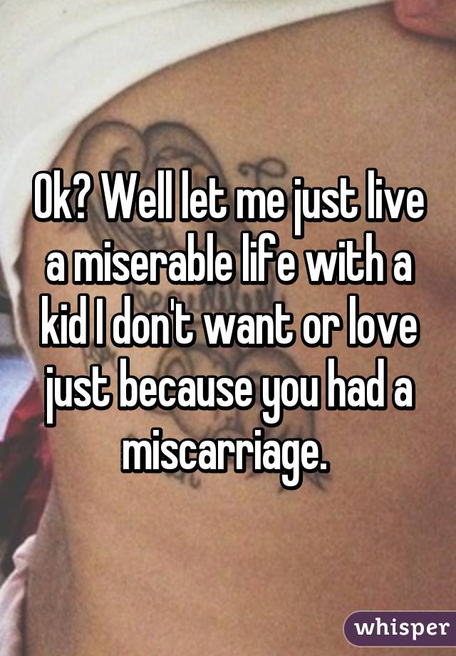 Ok? Well let me just live a miserable life with a kid I don't want or love just because you had a miscarriage. 