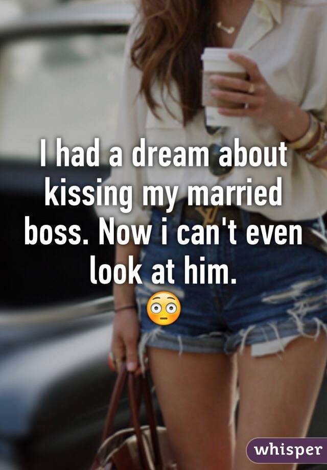 I had a dream about kissing my married boss. Now i can't even look at him.
😳