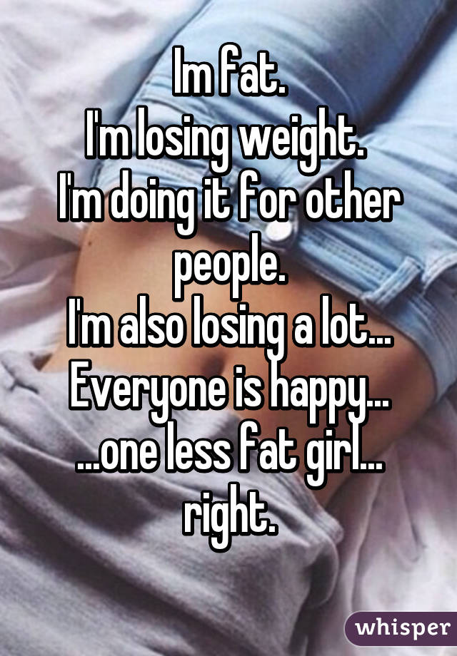 Im fat.
I'm losing weight. 
I'm doing it for other people.
I'm also losing a lot...
Everyone is happy...
...one less fat girl...
right.
