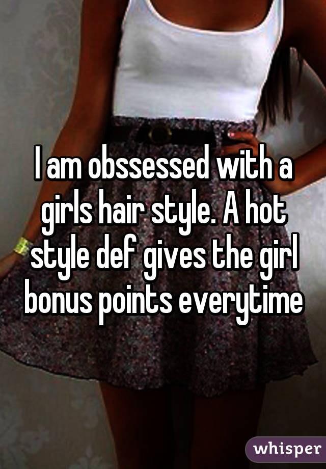 I am obssessed with a girls hair style. A hot style def gives the girl bonus points everytime