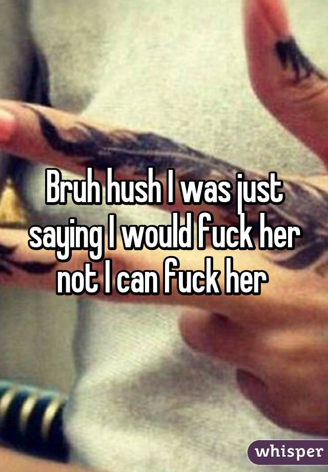 Bruh hush I was just saying I would fuck her not I can fuck her 