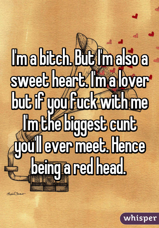 I'm a bitch. But I'm also a sweet heart. I'm a lover but if you fuck with me I'm the biggest cunt you'll ever meet. Hence being a red head. 