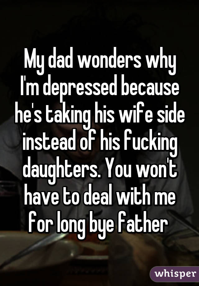 My dad wonders why I'm depressed because he's taking his wife side instead of his fucking daughters. You won't have to deal with me for long bye father 