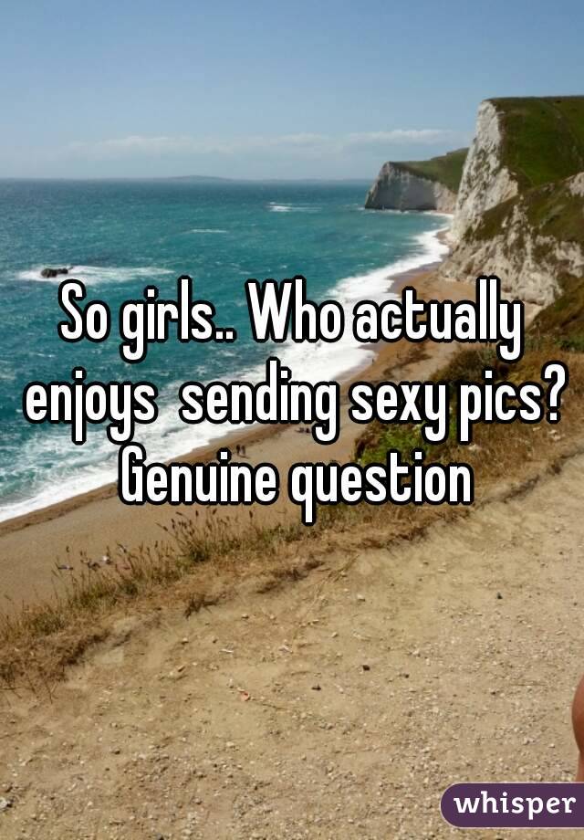 So girls.. Who actually enjoys  sending sexy pics? Genuine question
