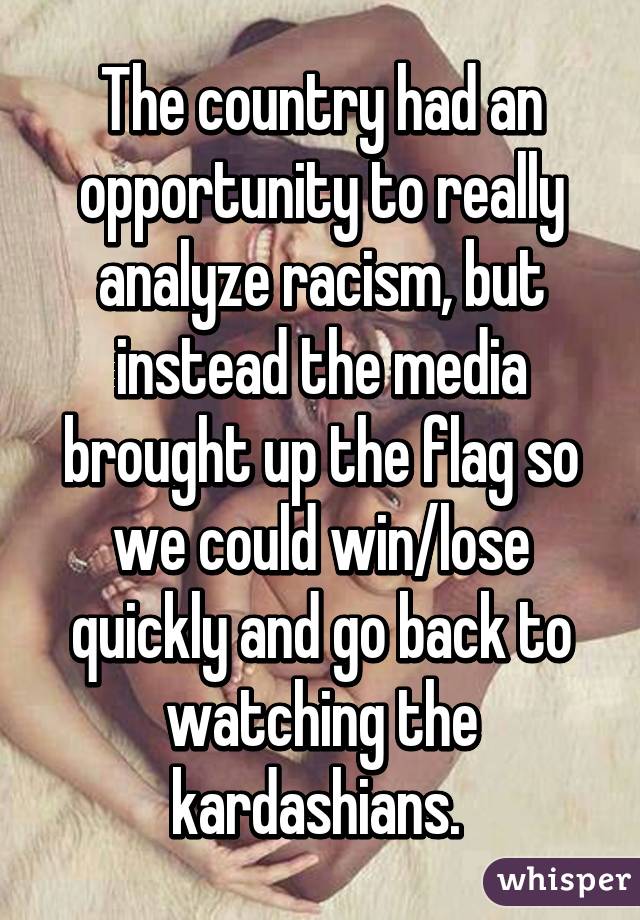 The country had an opportunity to really analyze racism, but instead the media brought up the flag so we could win/lose quickly and go back to watching the kardashians. 