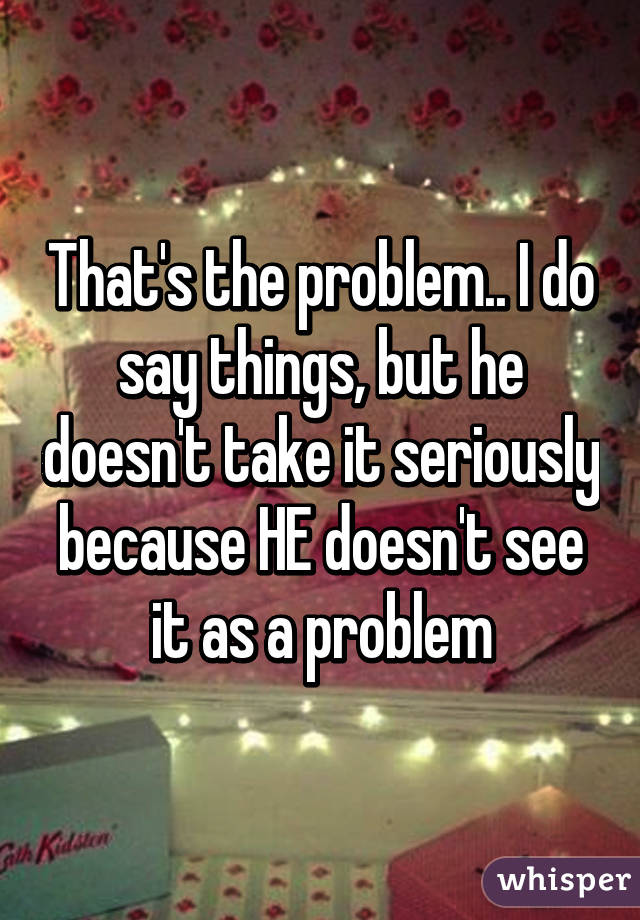 That's the problem.. I do say things, but he doesn't take it seriously because HE doesn't see it as a problem