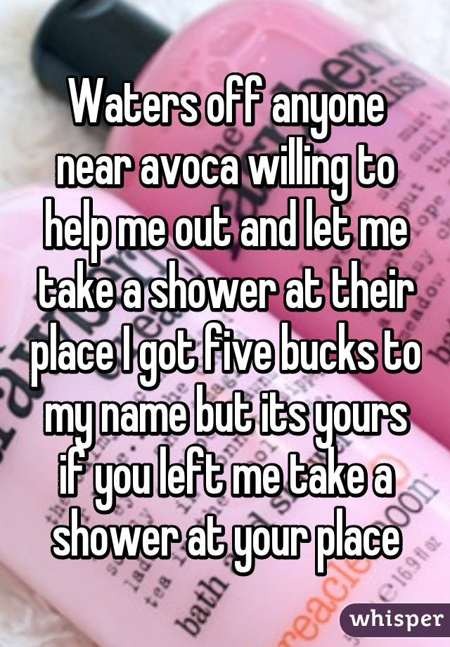 Waters off anyone near avoca willing to help me out and let me take a shower at their place I got five bucks to my name but its yours if you left me take a shower at your place