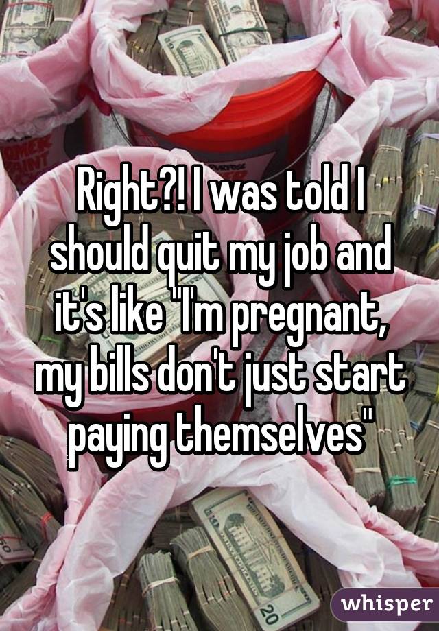 Right?! I was told I should quit my job and it's like "I'm pregnant, my bills don't just start paying themselves"