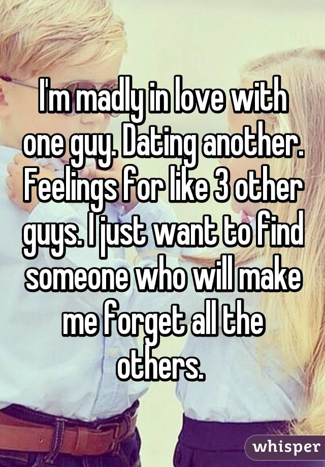 I'm madly in love with one guy. Dating another. Feelings for like 3 other guys. I just want to find someone who will make me forget all the others. 