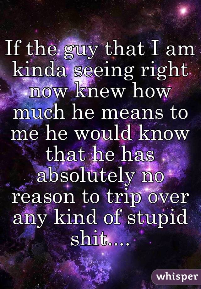 If the guy that I am kinda seeing right now knew how much he means to me he would know that he has absolutely no reason to trip over any kind of stupid shit....