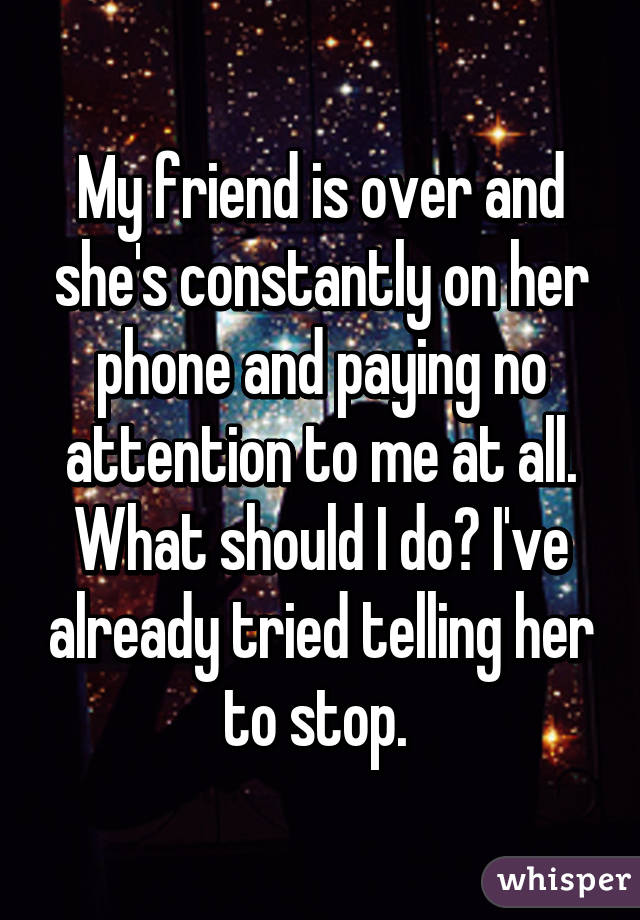 My friend is over and she's constantly on her phone and paying no attention to me at all. What should I do? I've already tried telling her to stop. 